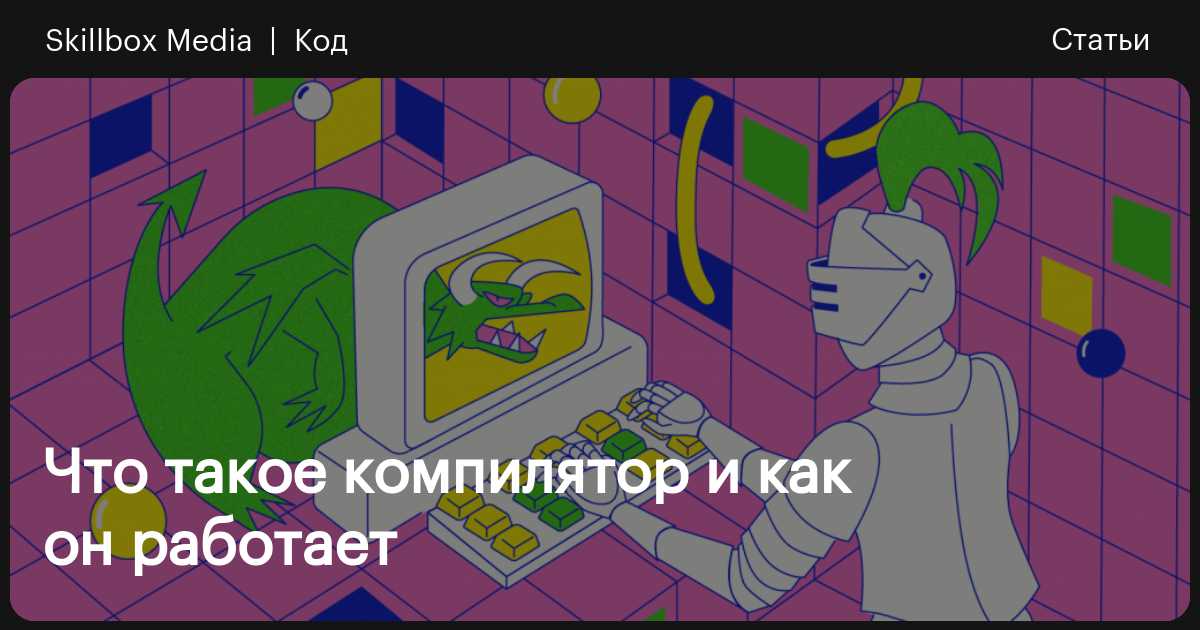 Компилятор: что это, как работает, где применяется в программировании /  Skillbox Media